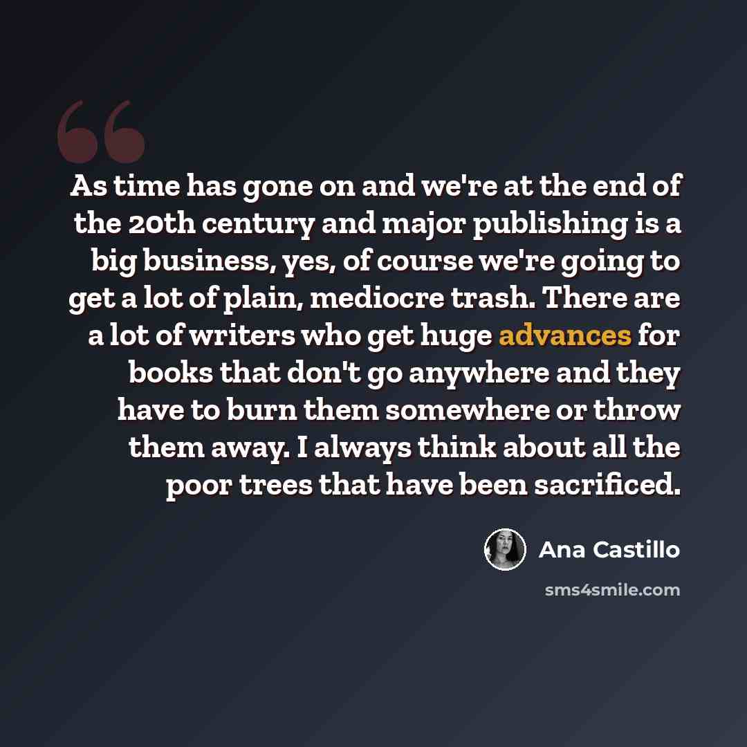“As time has gone on and we're at the end of the 20th century and major publishing is a big business, yes, of course we're going to get a lot of plain, mediocre trash. There are a lot of writers who get huge advances for books that don't go anywhere and they have to burn them somewhere or throw…” quote by Ana Castillo