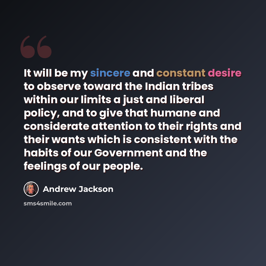 “It will be my sincere and constant desire to observe toward the Indian tribes within our limits a just and liberal policy, and to give that humane and considerate attention to their rights and their wants which is consistent with the habits of our Government and the feelings of our people.” quote by Andrew Jackson
