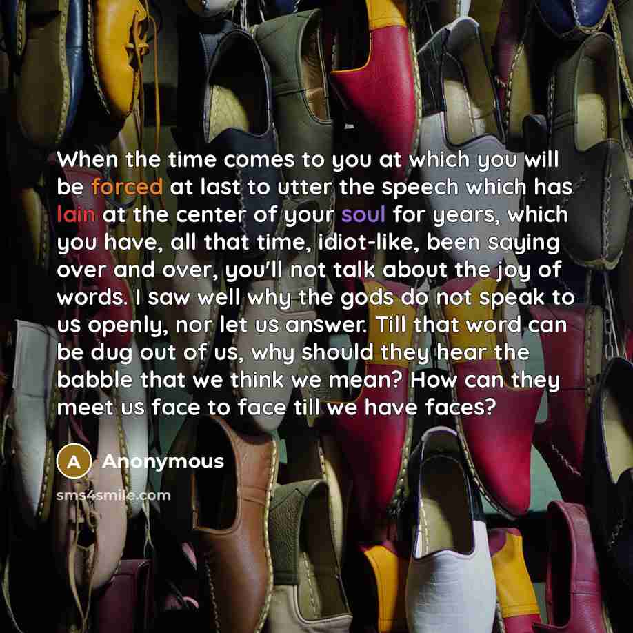 “When the time comes to you at which you will be forced at last to utter the speech which has lain at the center of your soul for years, which you have, all that time, idiot-like, been saying over and over, you'll not talk about the joy of words. I saw well why the gods do not speak to us openly…” quote by Anonymous