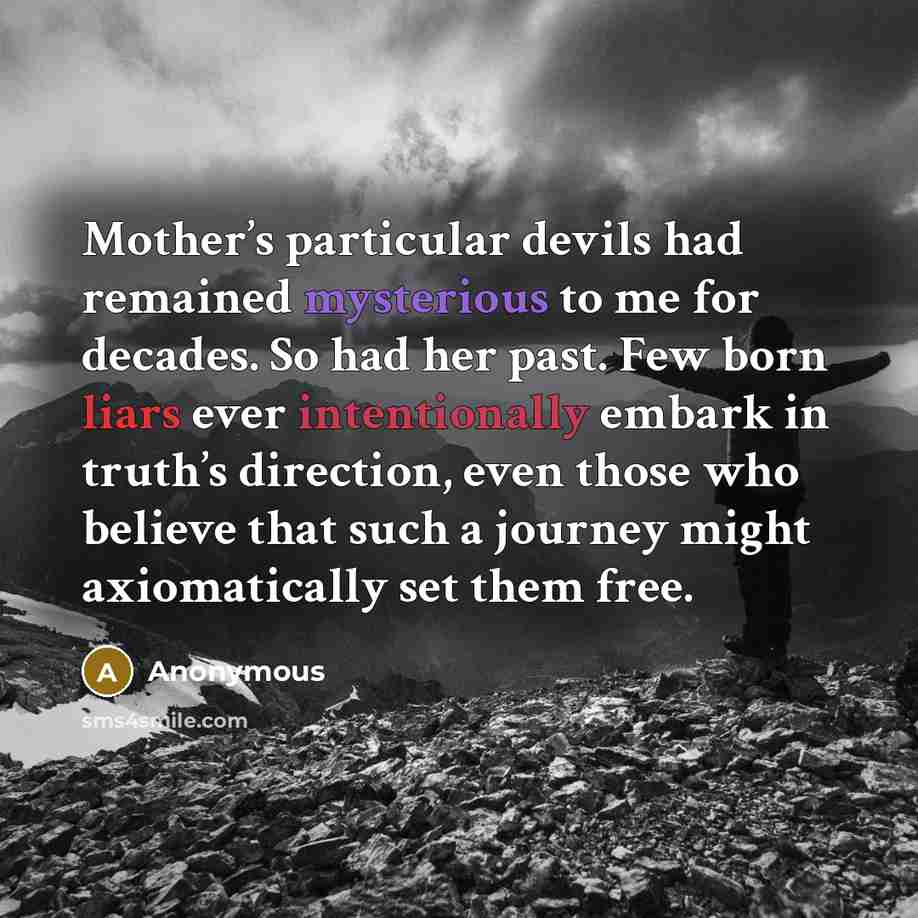 “Mother’s particular devils had remained mysterious to me for decades. So had her past. Few born liars ever intentionally embark in truth’s direction, even those who believe that such a journey might axiomatically set them free.” quote by Anonymous