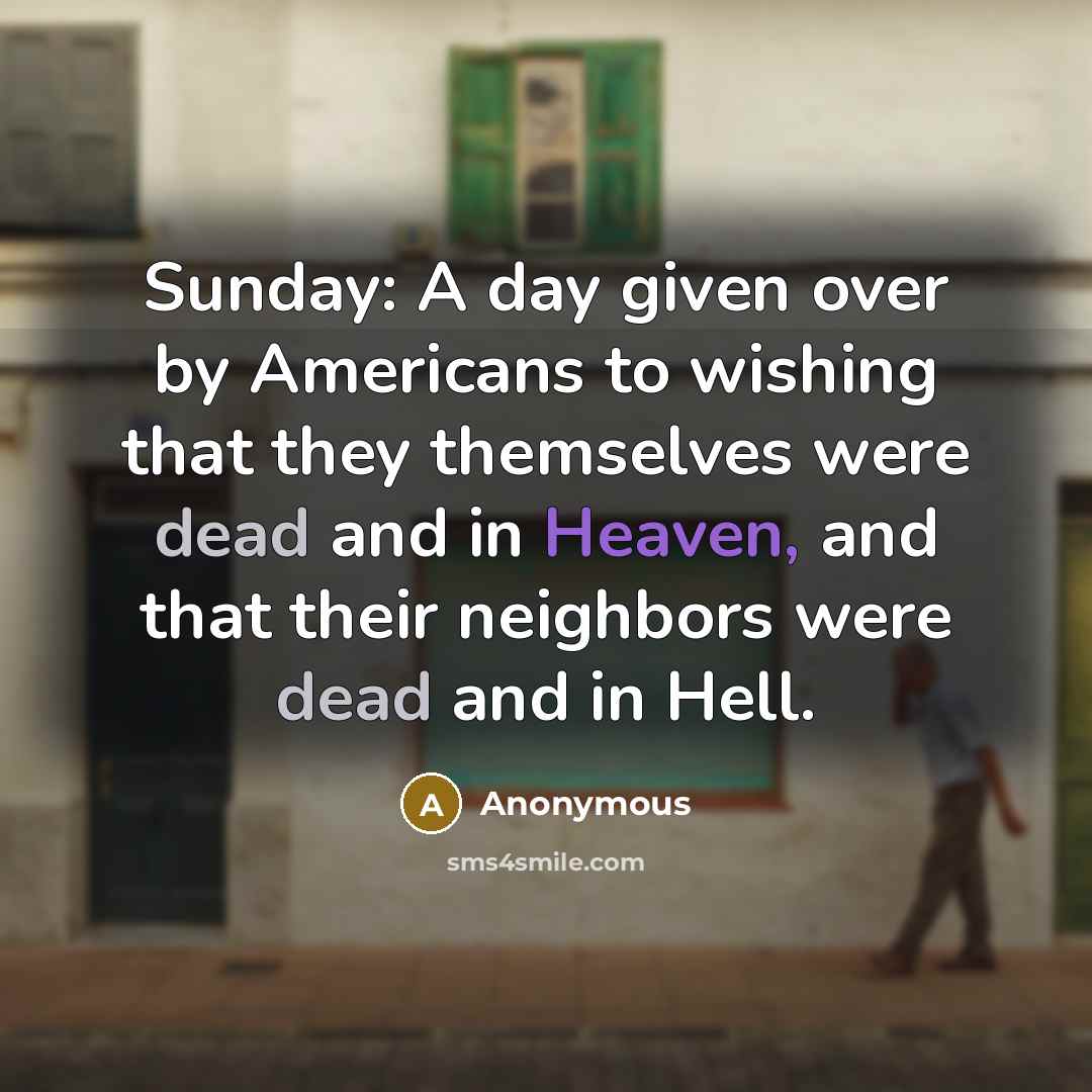 “Sunday: A day given over by Americans to wishing that they themselves were dead and in Heaven, and that their neighbors were dead and in Hell.” quote by Anonymous