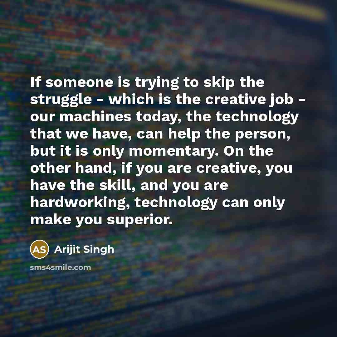 “If someone is trying to skip the struggle - which is the creative job - our machines today, the technology that we have, can help the person, but it is only momentary. On the other hand, if you are creative, you have the skill, and you are hardworking, technology can only make you superior.” quote by Arijit Singh