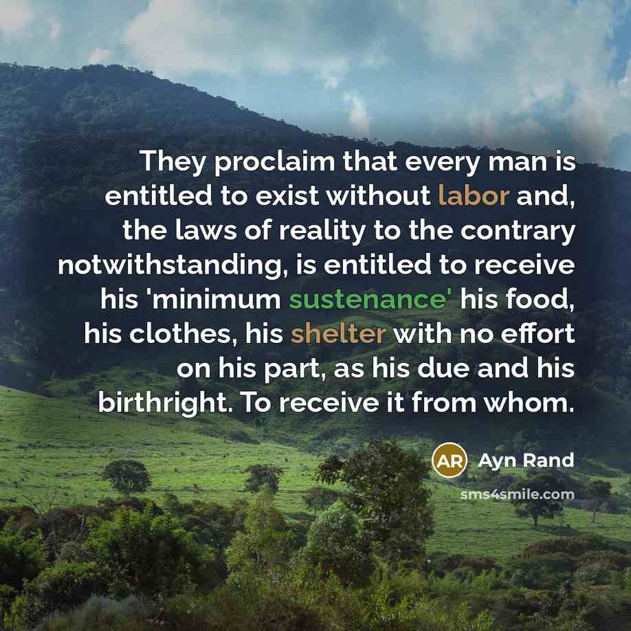 “They proclaim that every man is entitled to exist without labor and, the laws of reality to the contrary notwithstanding, is entitled to receive his 'minimum sustenance' his food, his clothes, his shelter with no effort on his part, as his due and his birthright. To receive it from whom.” quote by Ayn Rand