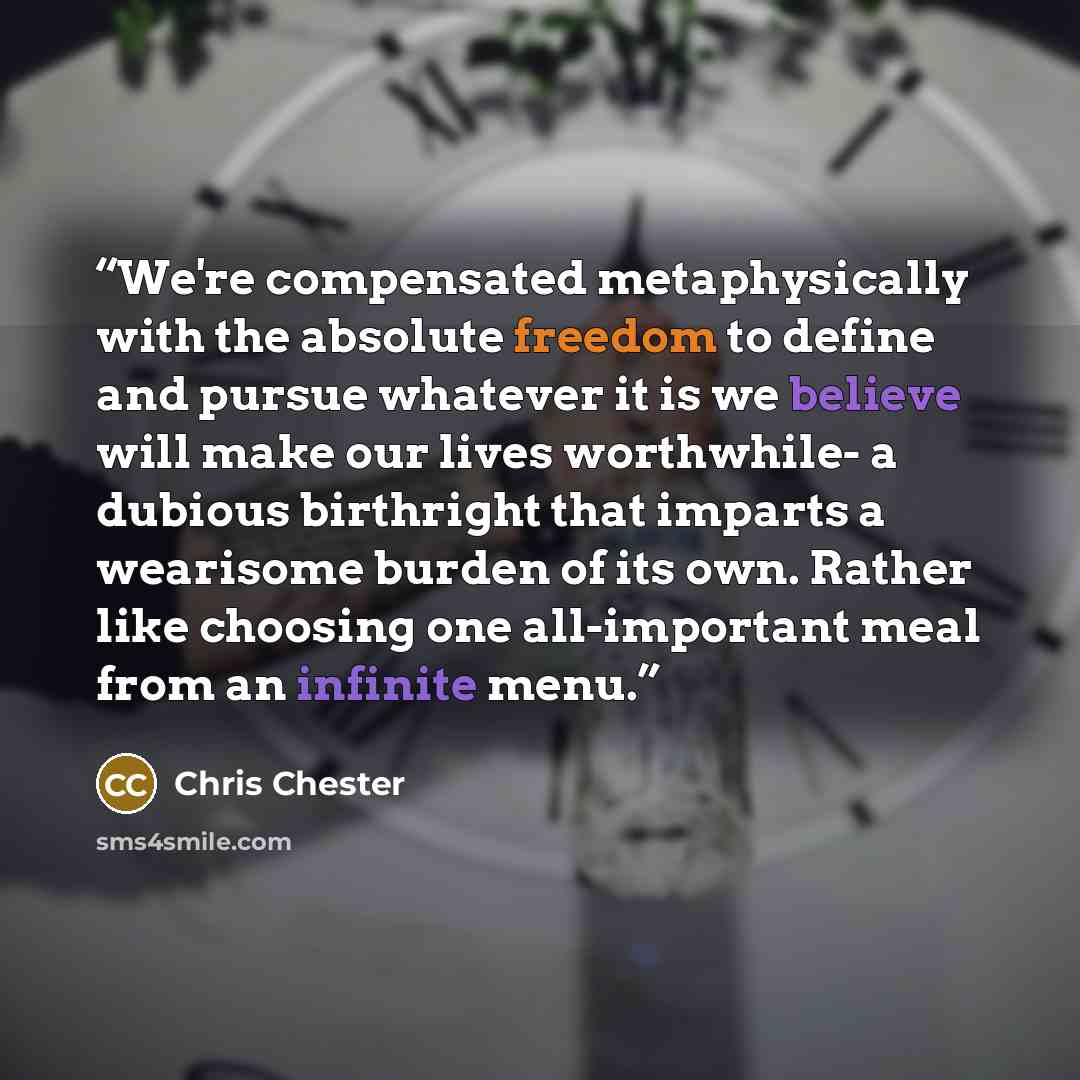 “We're compensated metaphysically with the absolute freedom to define and pursue whatever it is we believe will make our lives worthwhile- a dubious birthright that imparts a wearisome burden of its own. Rather like choosing one all-important meal from an infinite menu.” quote by Chris Chester