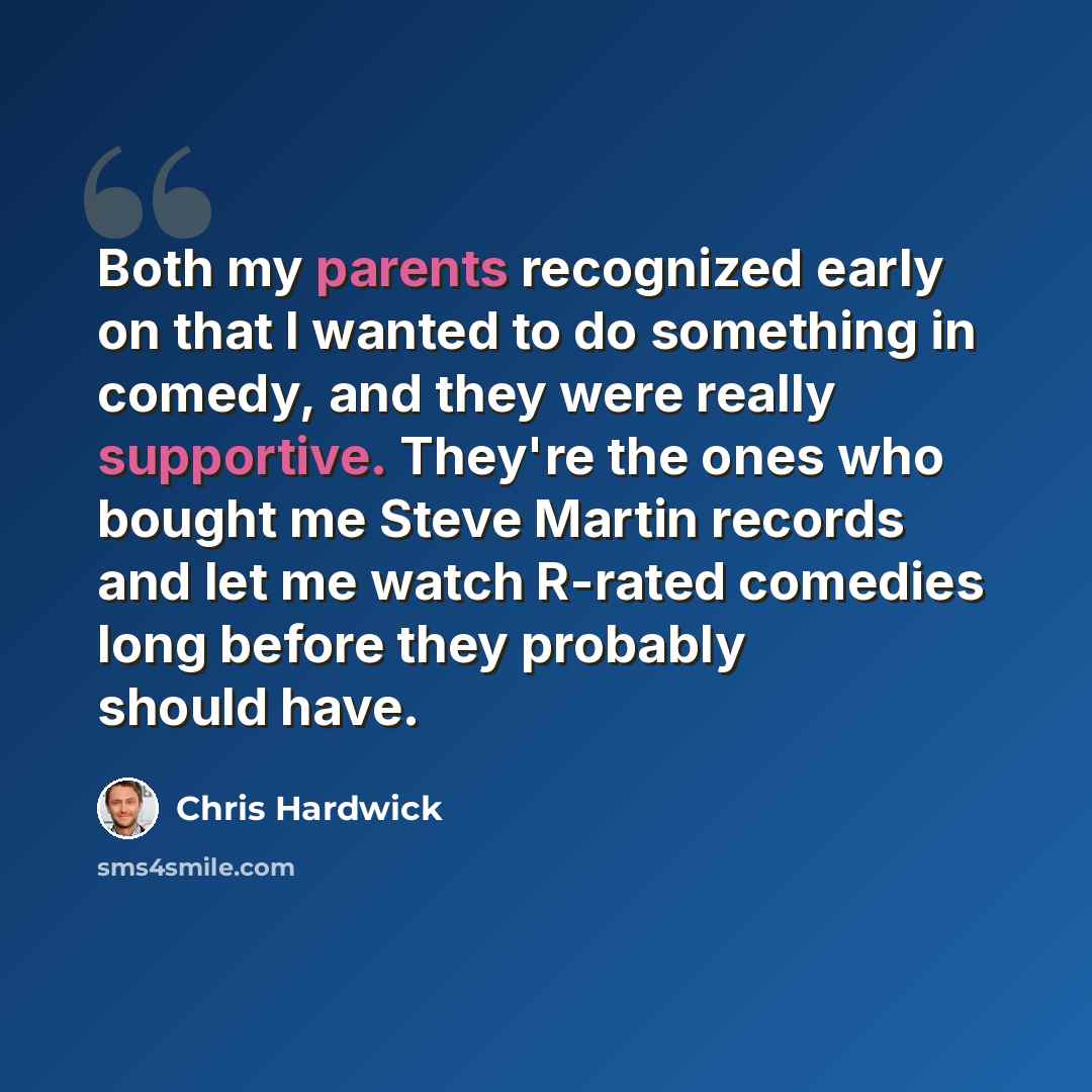 “Both my parents recognized early on that I wanted to do something in comedy, and they were really supportive. They're the ones who bought me Steve Martin records and let me watch R-rated comedies long before they probably should have.” quote by Chris Hardwick