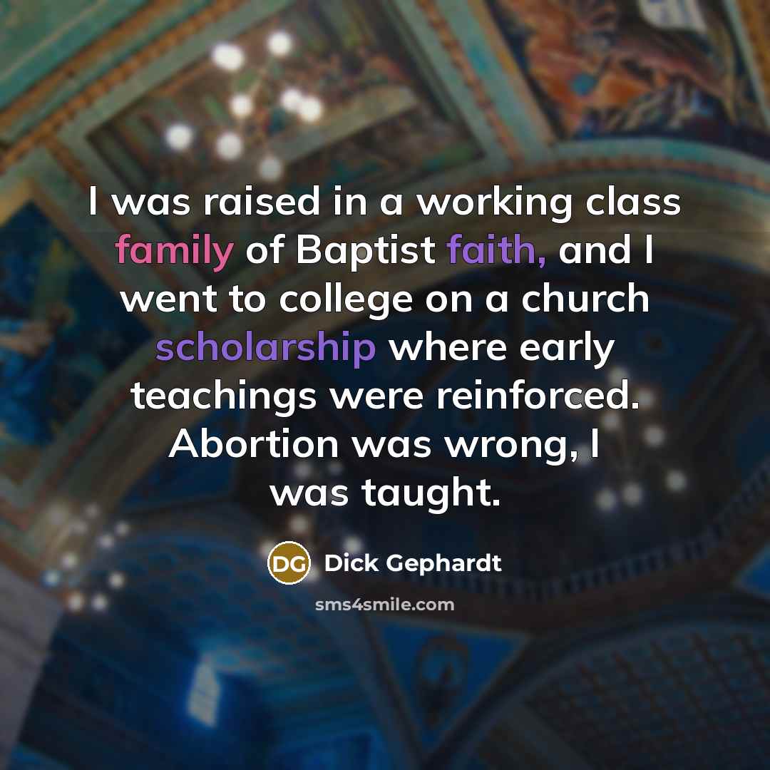 “I was raised in a working class family of Baptist faith, and I went to college on a church scholarship where early teachings were reinforced. Abortion was wrong, I was taught.” quote by Dick Gephardt