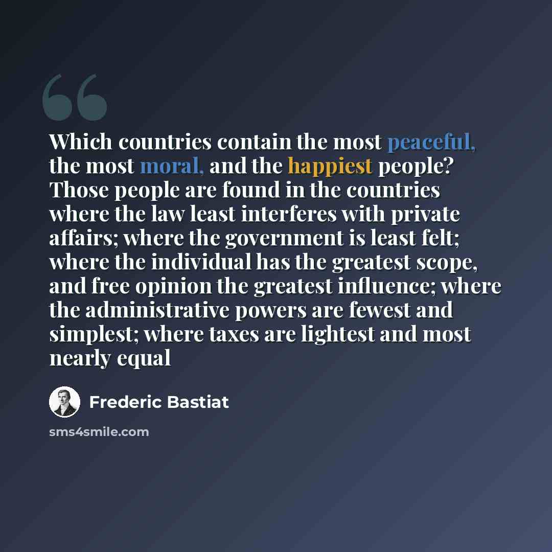 “Which countries contain the most peaceful, the most moral, and the happiest people? Those people are found in the countries where the law least interferes with private affairs; where the government is least felt; where the individual has the greatest scope, and free opinion the greatest influence…” quote by Frederic Bastiat