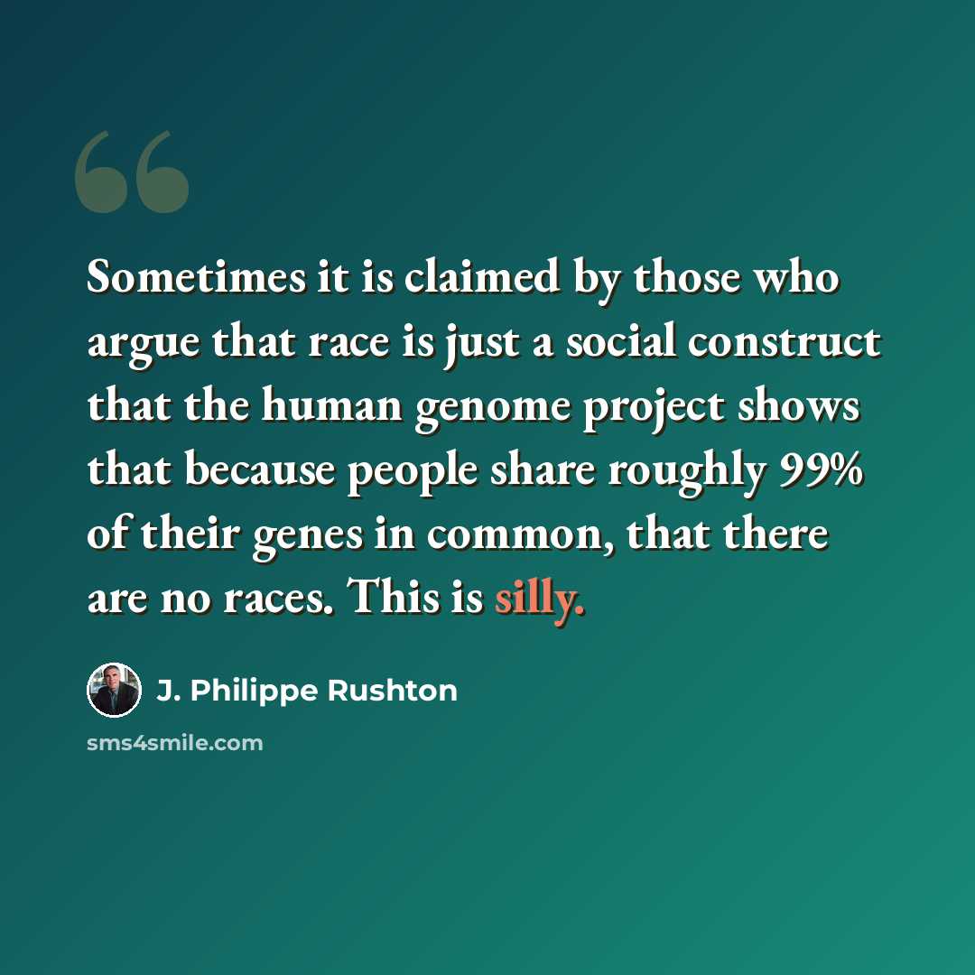 “Sometimes it is claimed by those who argue that race is just a social construct that the human genome project shows that because people share roughly 99% of their genes in common, that there are no races. This is silly.” quote by J. Philippe Rushton