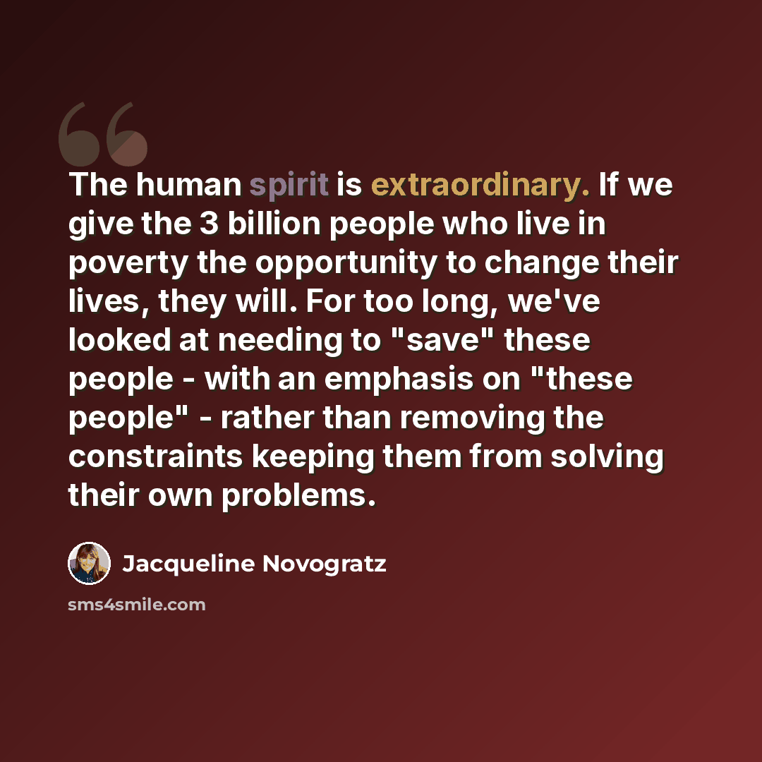 “The human spirit is extraordinary. If we give the 3 billion people who live in poverty the opportunity to change their lives, they will. For too long, we've looked at needing to "save" these people - with an emphasis on "these people" - rather than removing the constraints keeping them from…” quote by Jacqueline Novogratz