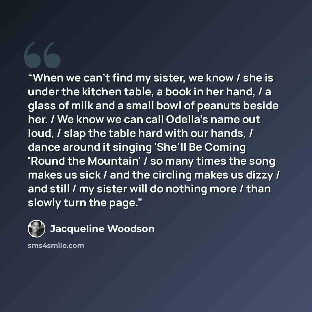 “When we can't find my sister, we know / she is under the kitchen table, a book in her hand, / a glass of milk and a small bowl of peanuts beside her. / We know we can call Odella's name out loud, / slap the table hard with our hands, / dance around it singing 'She'll Be Coming 'Round the Mountain'…” quote by Jacqueline Woodson