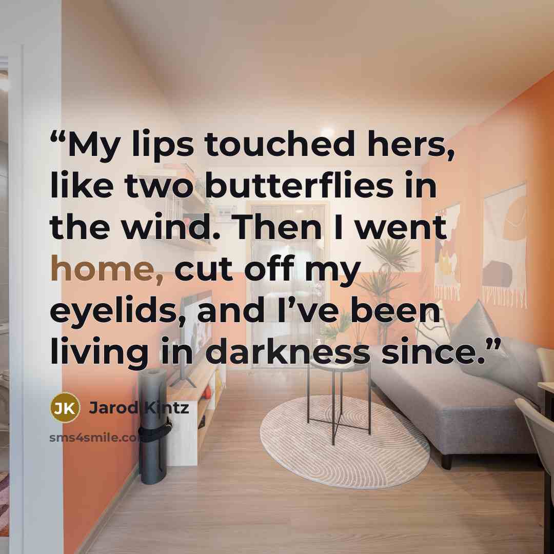 “My lips touched hers, like two butterflies in the wind. Then I went home, cut off my eyelids, and I’ve been living in darkness since.” quote by Jarod Kintz