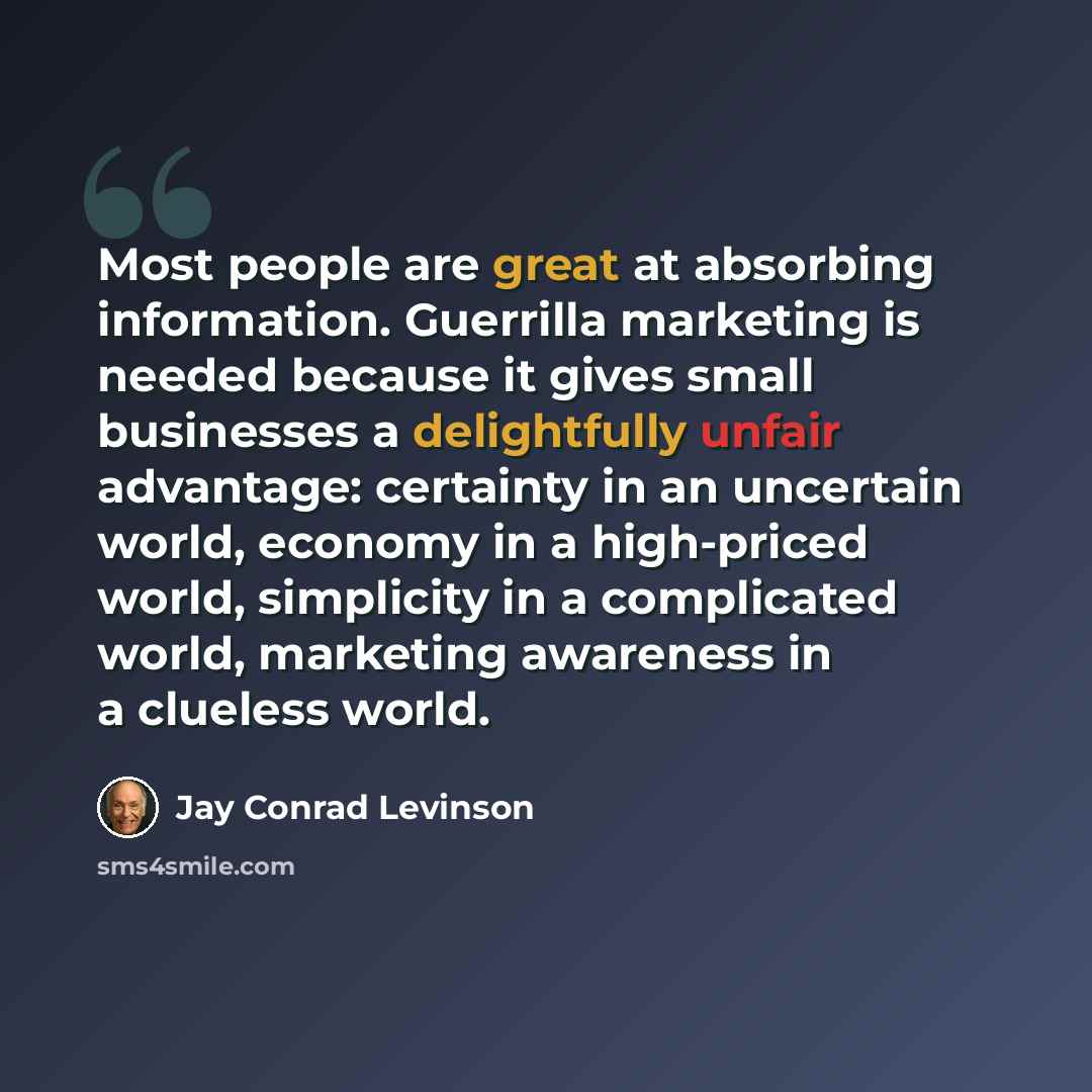 “Most people are great at absorbing information. Guerrilla marketing is needed because it gives small businesses a delightfully unfair advantage: certainty in an uncertain world, economy in a high-priced world, simplicity in a complicated world, marketing awareness in a clueless world.” quote by Jay Conrad Levinson