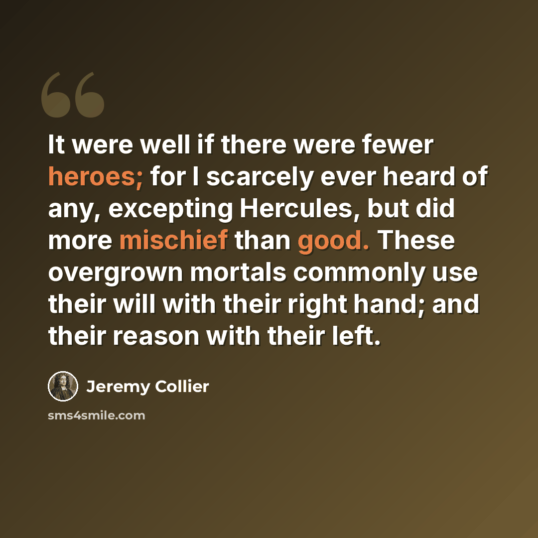 “It were well if there were fewer heroes; for I scarcely ever heard of any, excepting Hercules, but did more mischief than good. These overgrown mortals commonly use their will with their right hand; and their reason with their left.” quote by Jeremy Collier
