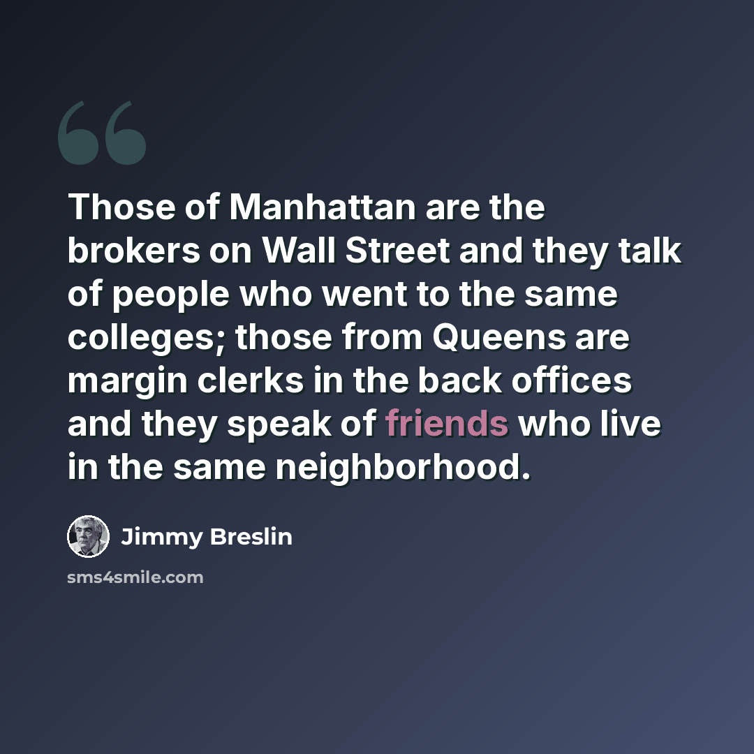 “Those of Manhattan are the brokers on Wall Street and they talk of people who went to the same colleges; those from Queens are margin clerks in the back offices and they speak of friends who live in the same neighborhood.” quote by Jimmy Breslin
