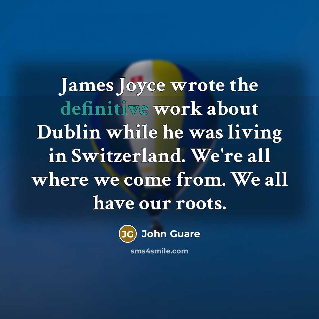 “James Joyce wrote the definitive work about Dublin while he was living in Switzerland. We're all where we come from. We all have our roots.” quote by John Guare