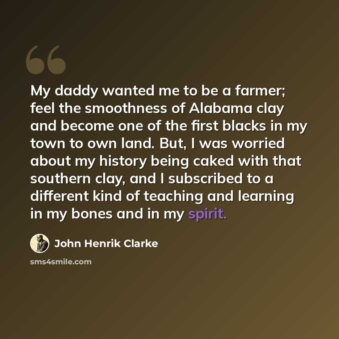 “My daddy wanted me to be a farmer; feel the smoothness of Alabama clay and become one of the first blacks in my town to own land. But, I was worried about my history being caked with that southern clay, and I subscribed to a different kind of teaching and learning in my bones and in my spirit.” quote by John Henrik Clarke