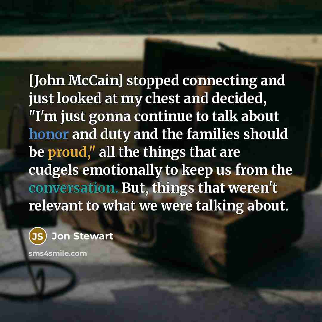 “[John McCain] stopped connecting and just looked at my chest and decided, "I'm just gonna continue to talk about honor and duty and the families should be proud," all the things that are cudgels emotionally to keep us from the conversation. But, things that weren't relevant to what we were talking…” quote by Jon Stewart