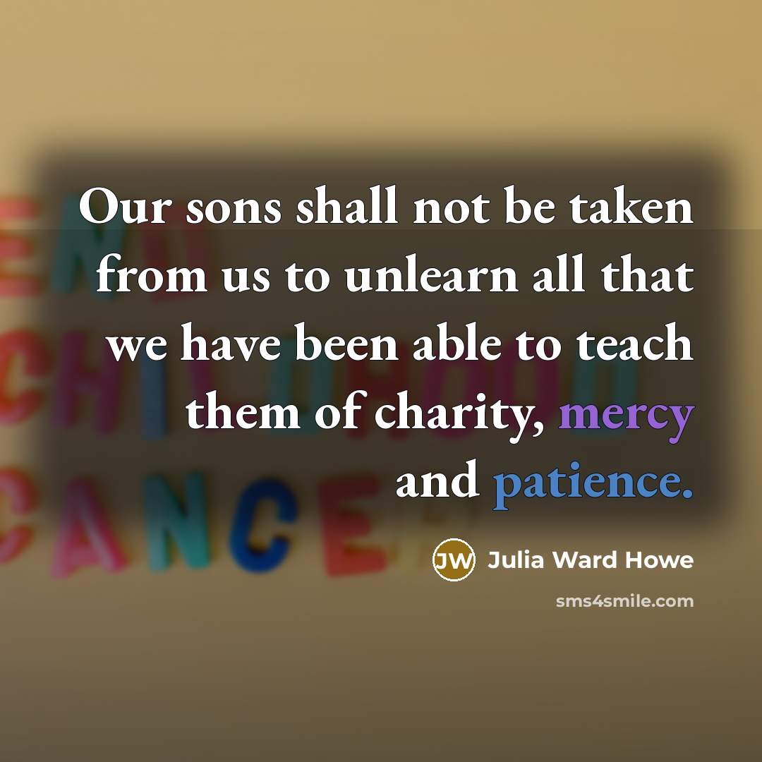 “Our sons shall not be taken from us to unlearn all that we have been able to teach them of charity, mercy and patience.” quote by Julia Ward Howe