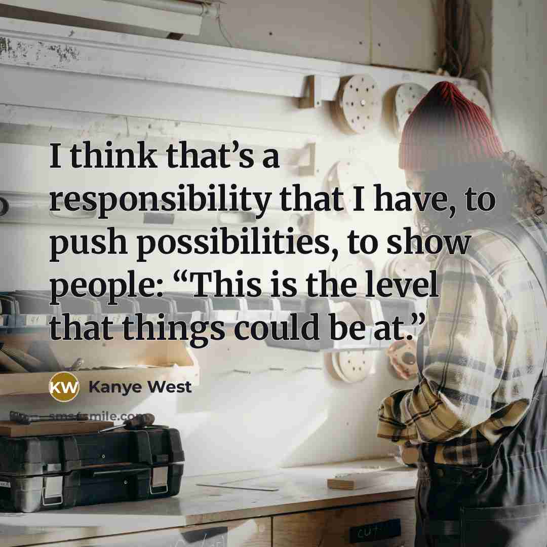 “I think that’s a responsibility that I have, to push possibilities, to show people: “This is the level that things could be at.”” quote by Kanye West