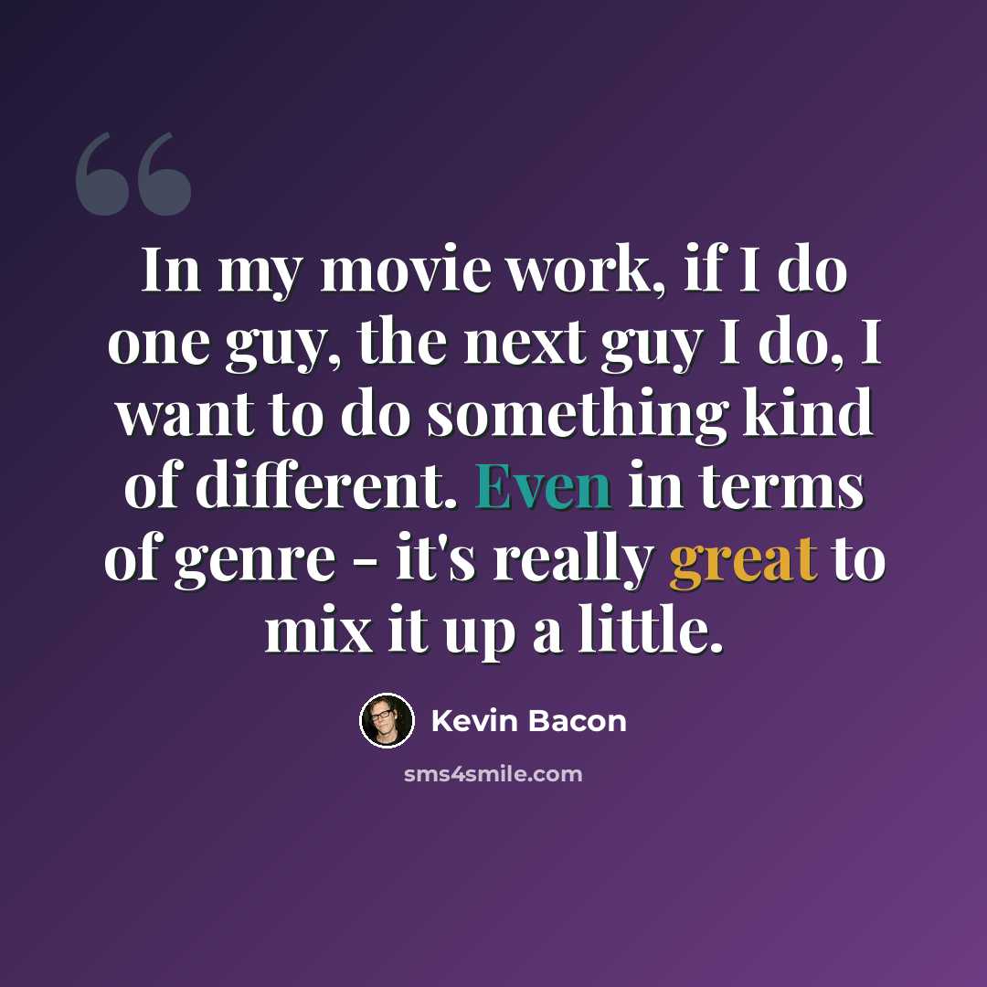“In my movie work, if I do one guy, the next guy I do, I want to do something kind of different. Even in terms of genre - it's really great to mix it up a little.” quote by Kevin Bacon