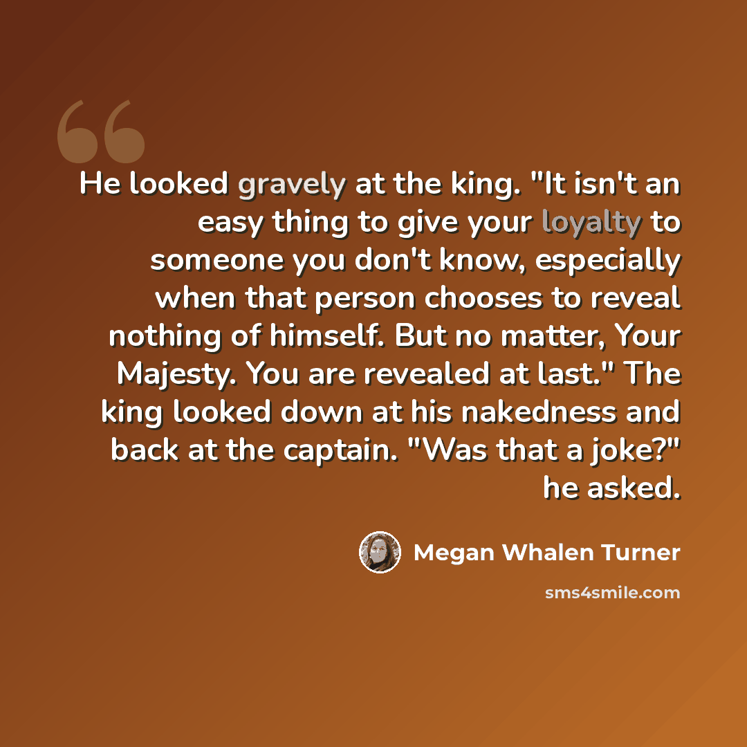 “He looked gravely at the king. "It isn't an easy thing to give your loyalty to someone you don't know, especially when that person chooses to reveal nothing of himself. But no matter, Your Majesty. You are revealed at last." The king looked down at his nakedness and back at the captain. "Was that…” quote by Megan Whalen Turner