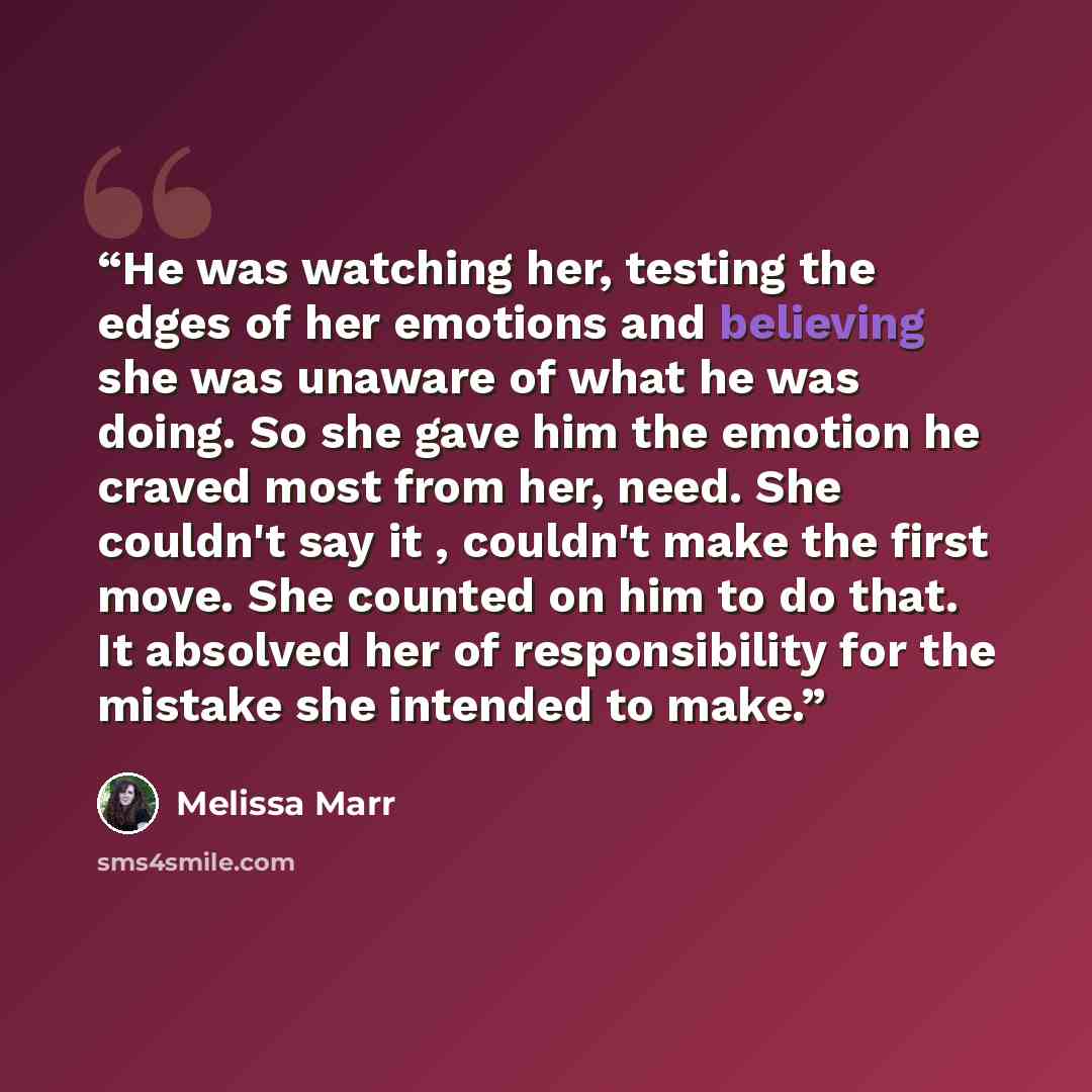 “He was watching her, testing the edges of her emotions and believing she was unaware of what he was doing. So she gave him the emotion he craved most from her, need. She couldn't say it , couldn't make the first move. She counted on him to do that. It absolved her of responsibility for the mistake…” quote by Melissa Marr