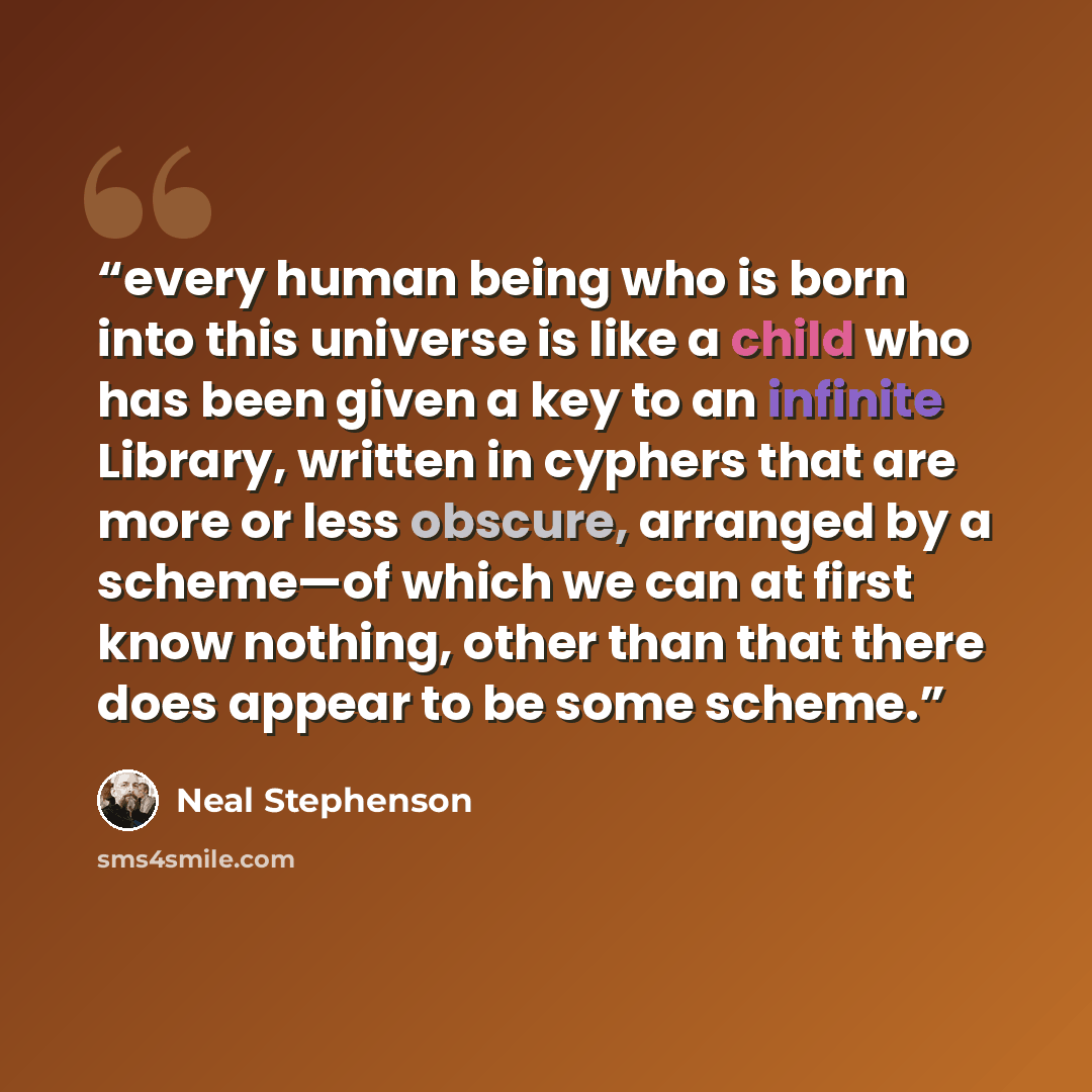 “every human being who is born into this universe is like a child who has been given a key to an infinite Library, written in cyphers that are more or less obscure, arranged by a scheme—of which we can at first know nothing, other than that there does appear to be some scheme.” quote by Neal Stephenson