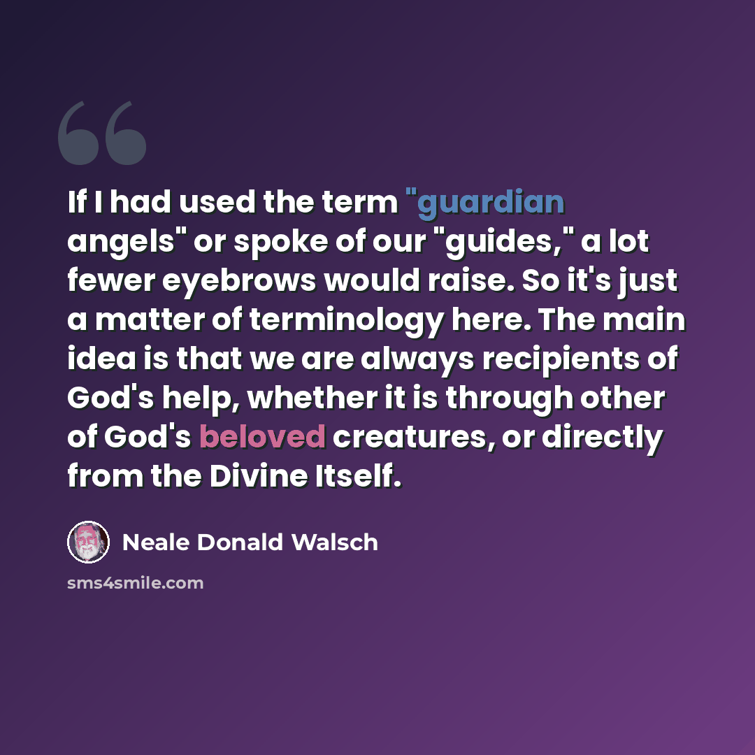 “If I had used the term "guardian angels" or spoke of our "guides," a lot fewer eyebrows would raise. So it's just a matter of terminology here. The main idea is that we are always recipients of God's help, whether it is through other of God's beloved creatures, or directly from the Divine Itself.” quote by Neale Donald Walsch