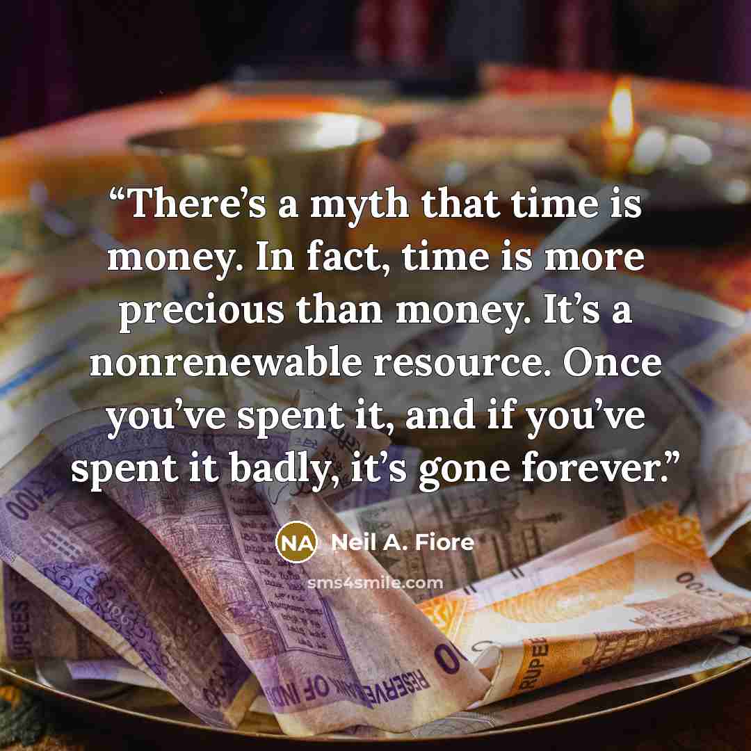 “There’s a myth that time is money. In fact, time is more precious than money. It’s a nonrenewable resource. Once you’ve spent it, and if you’ve spent it badly, it’s gone forever.” quote by Neil A. Fiore