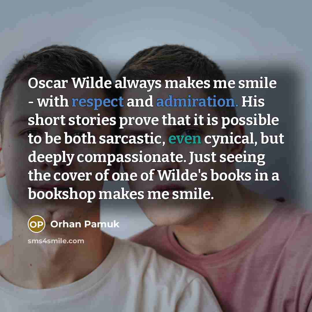“Oscar Wilde always makes me smile - with respect and admiration. His short stories prove that it is possible to be both sarcastic, even cynical, but deeply compassionate. Just seeing the cover of one of Wilde's books in a bookshop makes me smile.” quote by Orhan Pamuk