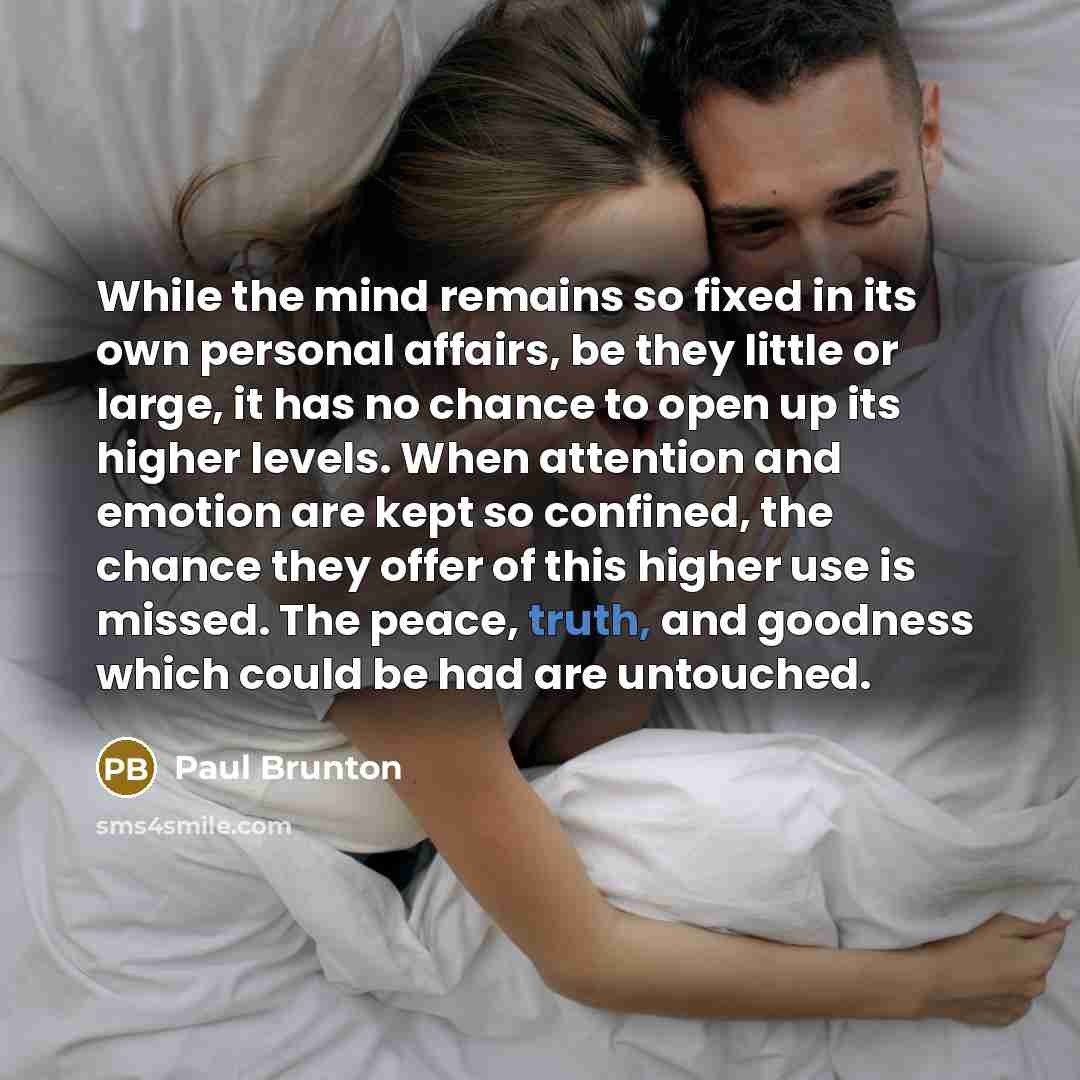 “While the mind remains so fixed in its own personal affairs, be they little or large, it has no chance to open up its higher levels. When attention and emotion are kept so confined, the chance they offer of this higher use is missed. The peace, truth, and goodness which could be had are untouched.” quote by Paul Brunton