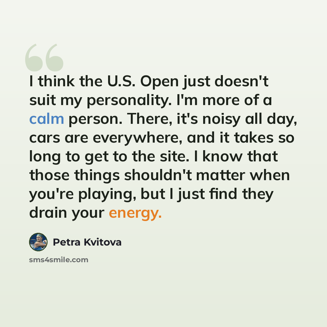 “I think the U.S. Open just doesn't suit my personality. I'm more of a calm person. There, it's noisy all day, cars are everywhere, and it takes so long to get to the site. I know that those things shouldn't matter when you're playing, but I just find they drain your energy.” quote by Petra Kvitova