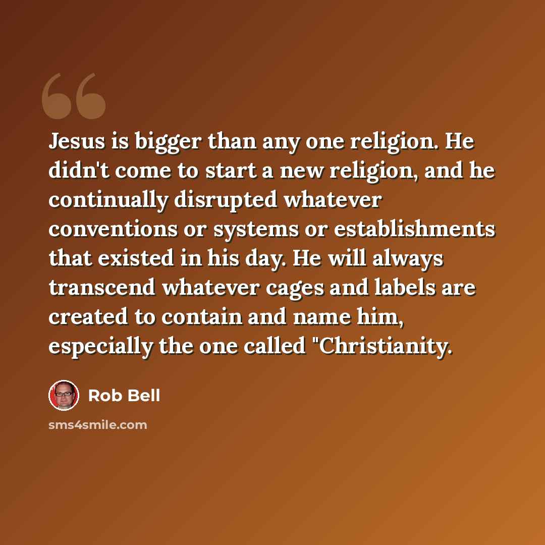 “Jesus is bigger than any one religion. He didn't come to start a new religion, and he continually disrupted whatever conventions or systems or establishments that existed in his day. He will always transcend whatever cages and labels are created to contain and name him, especially the one called…” quote by Rob Bell