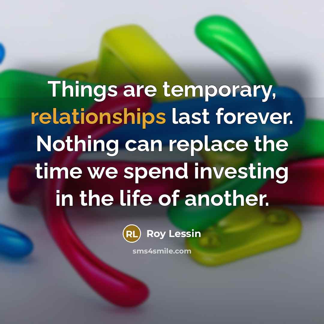 “Things are temporary, relationships last forever. Nothing can replace the time we spend investing in the life of another.” quote by Roy Lessin
