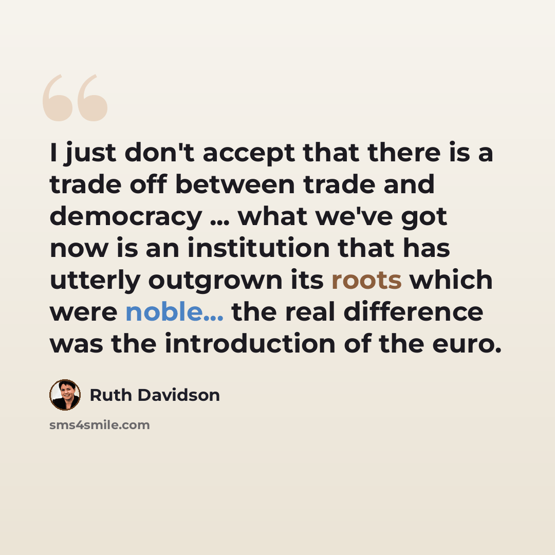 “I just don't accept that there is a trade off between trade and democracy ... what we've got now is an institution that has utterly outgrown its roots which were noble... the real difference was the introduction of the euro.” quote by Ruth Davidson