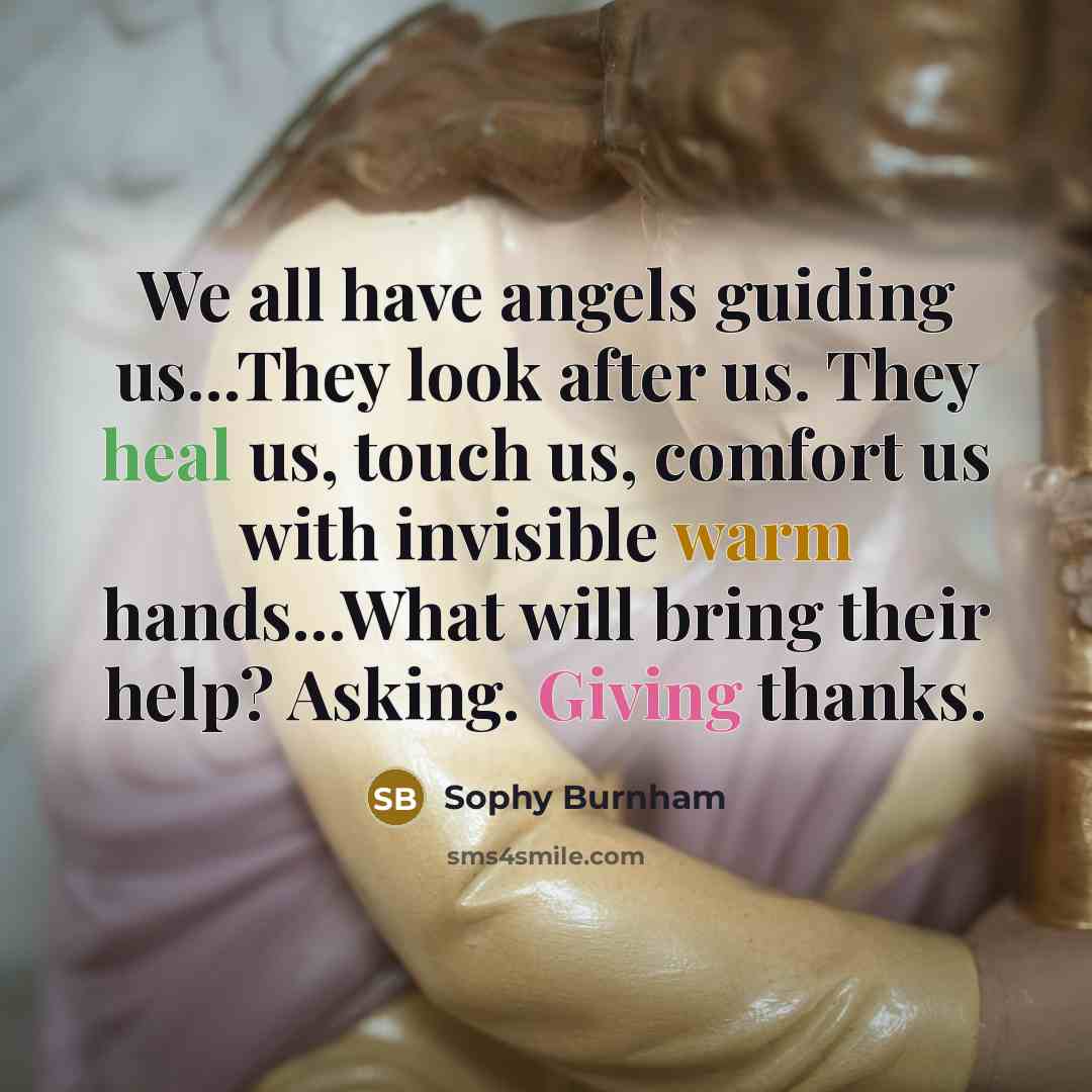 “We all have angels guiding us...They look after us. They heal us, touch us, comfort us with invisible warm hands...What will bring their help? Asking. Giving thanks.” quote by Sophy Burnham
