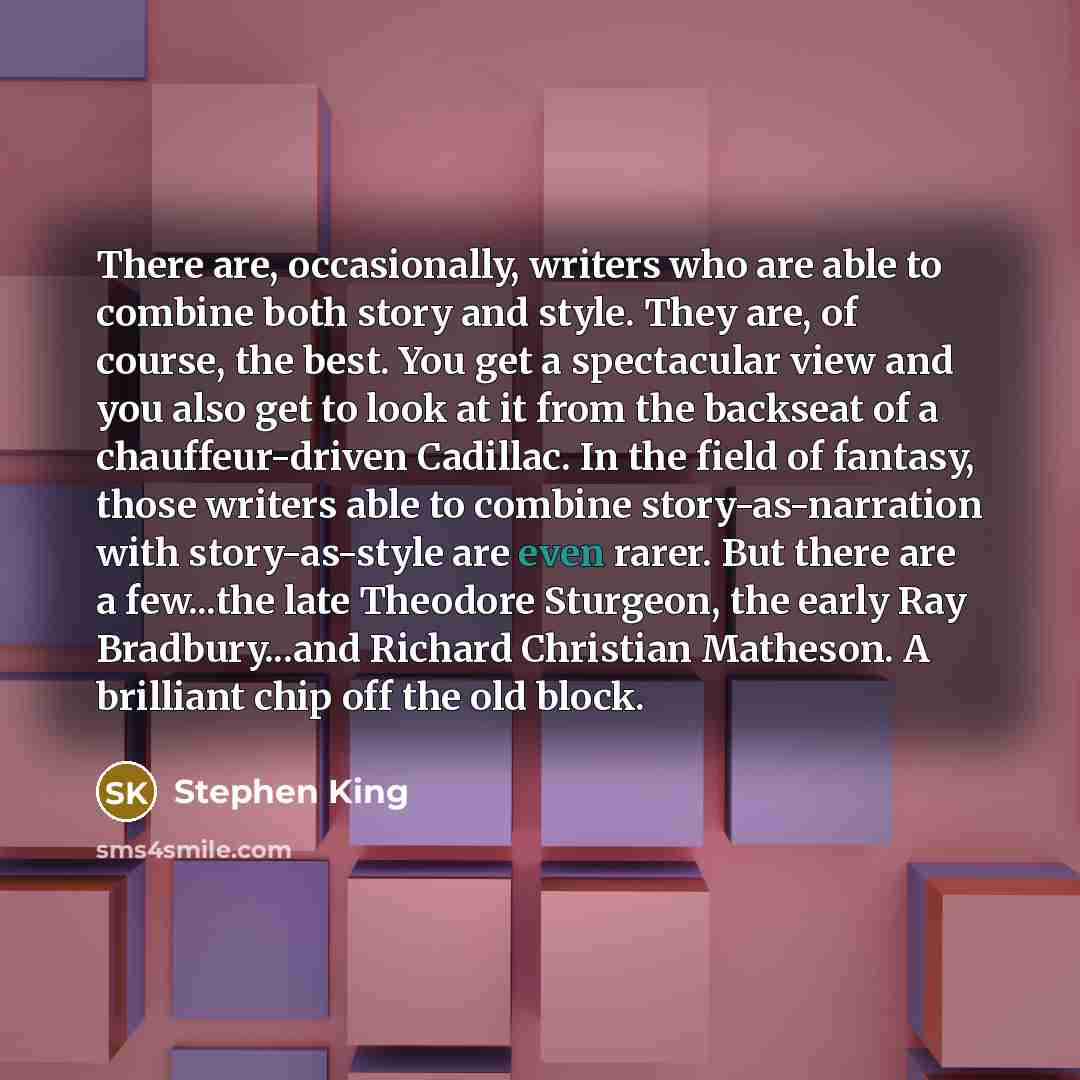 “There are, occasionally, writers who are able to combine both story and style. They are, of course, the best. You get a spectacular view and you also get to look at it from the backseat of a chauffeur-driven Cadillac. In the field of fantasy, those writers able to combine story-as-narration with…” quote by Stephen King