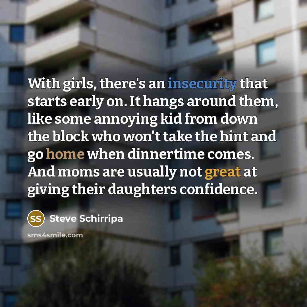 “With girls, there's an insecurity that starts early on. It hangs around them, like some annoying kid from down the block who won't take the hint and go home when dinnertime comes. And moms are usually not great at giving their daughters confidence.” quote by Steve Schirripa