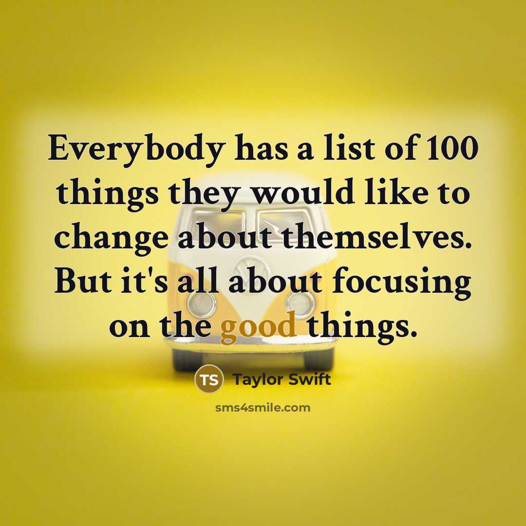 “Everybody has a list of 100 things they would like to change about themselves. But it's all about focusing on the good things.” quote by Taylor Swift
