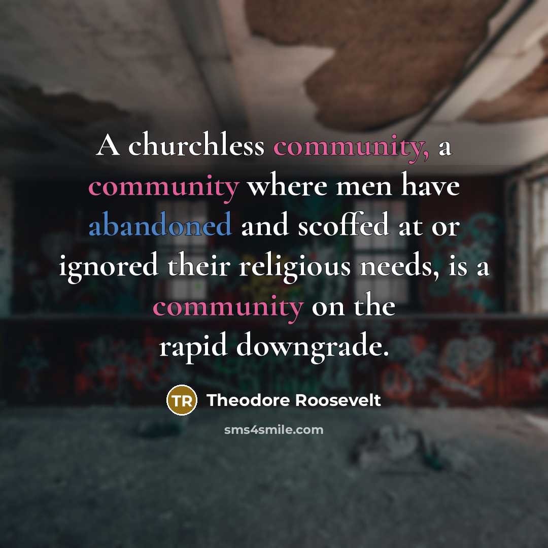 “A churchless community, a community where men have abandoned and scoffed at or ignored their religious needs, is a community on the rapid downgrade.” quote by Theodore Roosevelt