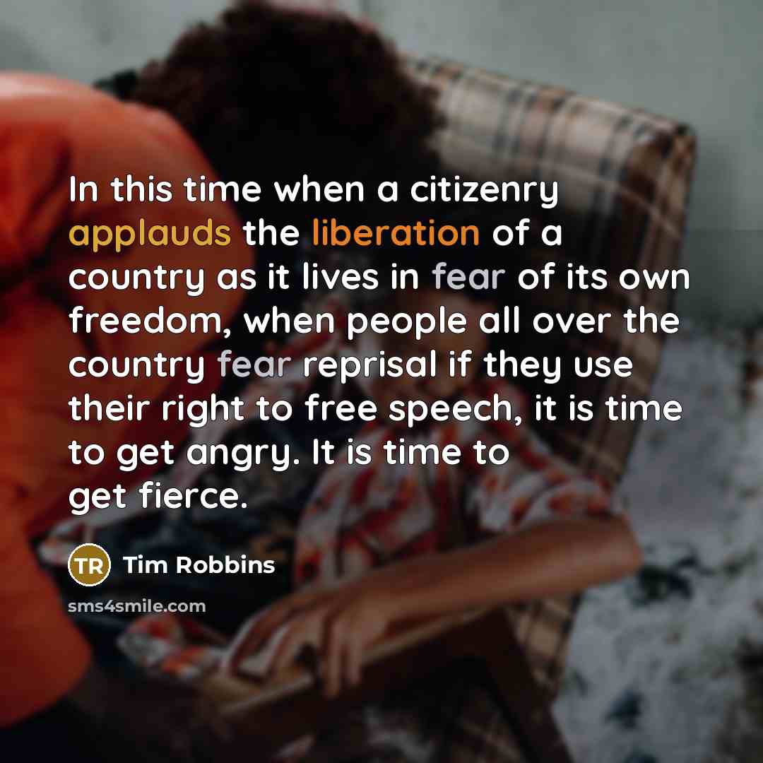 “In this time when a citizenry applauds the liberation of a country as it lives in fear of its own freedom, when people all over the country fear reprisal if they use their right to free speech, it is time to get angry. It is time to get fierce.” quote by Tim Robbins