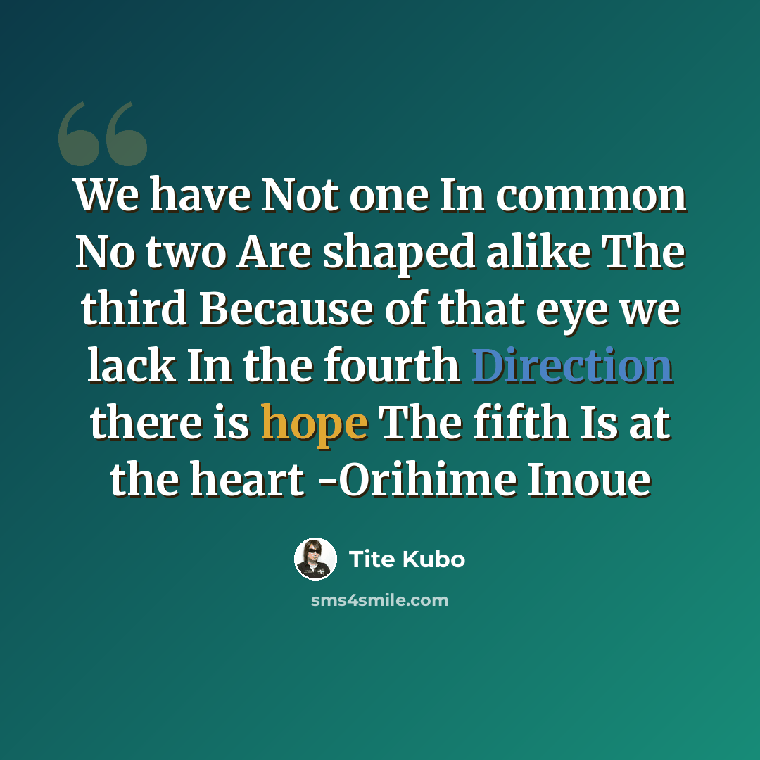 “We have Not one In common No two Are shaped alike The third Because of that eye we lack In the fourth Direction there is hope The fifth Is at the heart -Orihime Inoue” quote by Tite Kubo