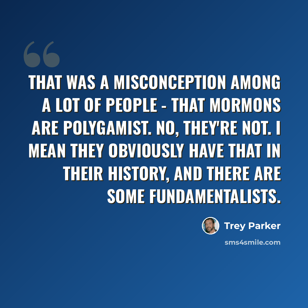 “That was a misconception among a lot of people - that Mormons are polygamist. No, they're not. I mean they obviously have that in their history, and there are some fundamentalists.” quote by Trey Parker