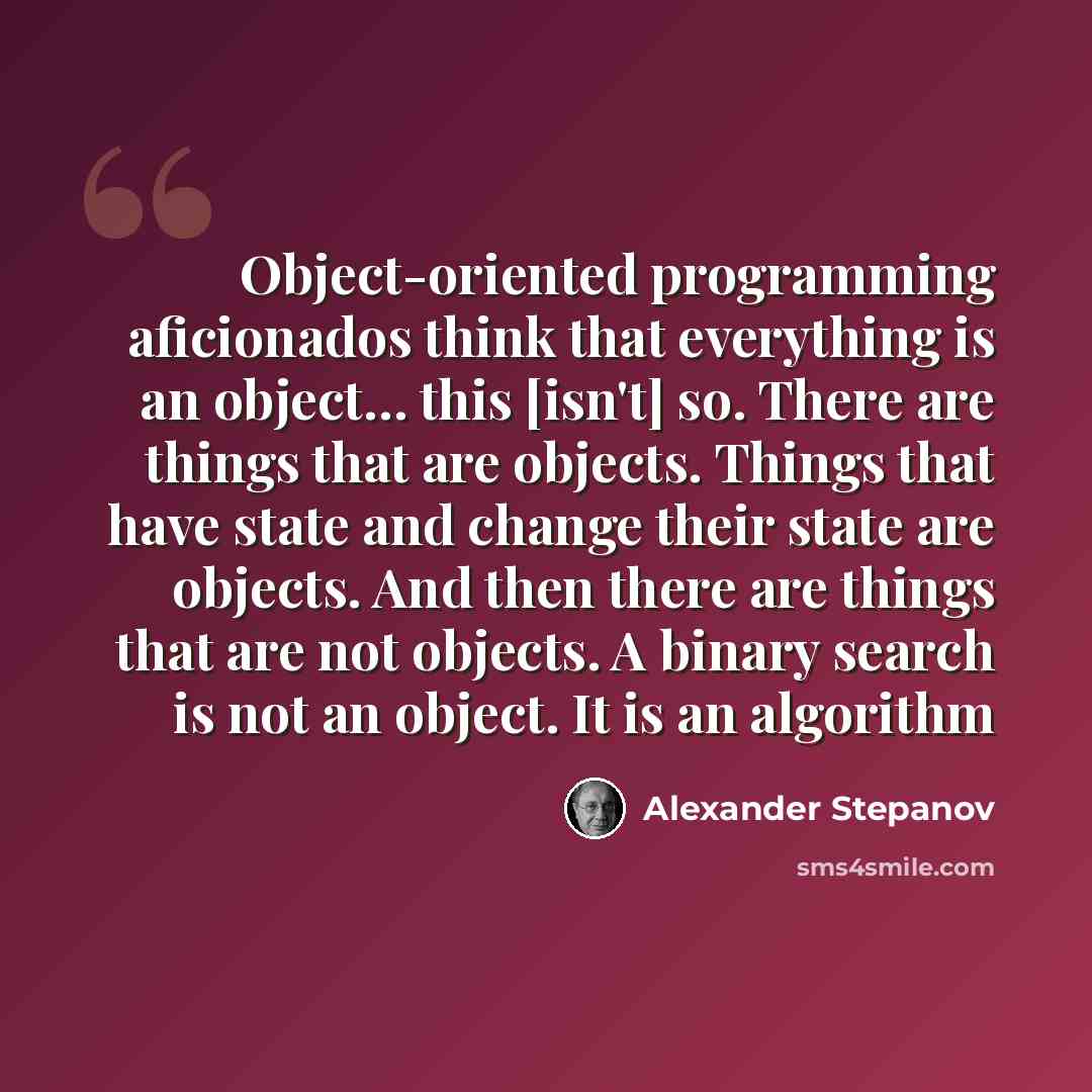 “Object-oriented programming aficionados think that everything is an object… this [isn't] so. There are things that are objects. Things that have state and change their state are objects. And then there are things that are not objects. A binary search is not an object. It is an algorithm” quote by Alexander Stepanov