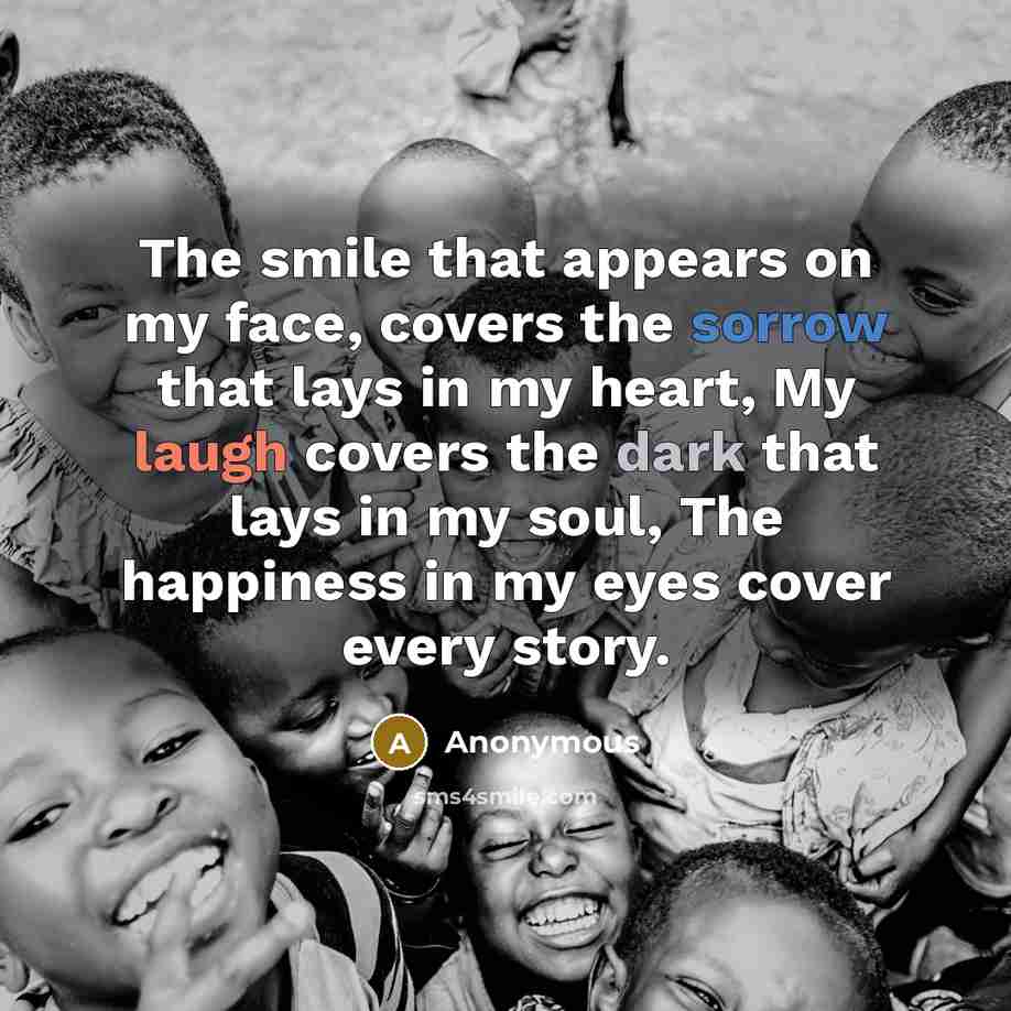 “The smile that appears on my face, covers the sorrow that lays in my heart, My laugh covers the dark that lays in my soul, The happiness in my eyes cover every story.” quote by Anonymous