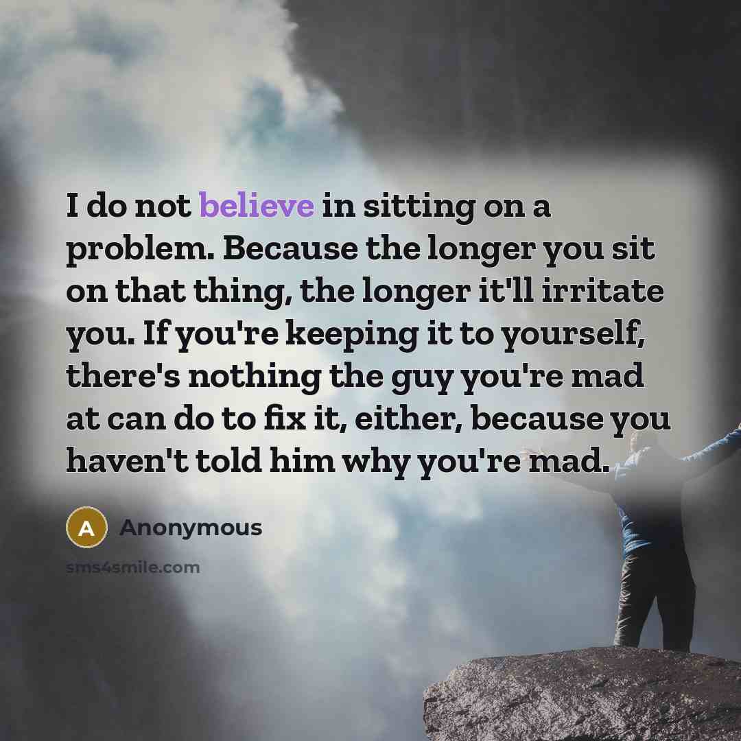 “I do not believe in sitting on a problem. Because the longer you sit on that thing, the longer it'll irritate you. If you're keeping it to yourself, there's nothing the guy you're mad at can do to fix it, either, because you haven't told him why you're mad.” quote by Anonymous
