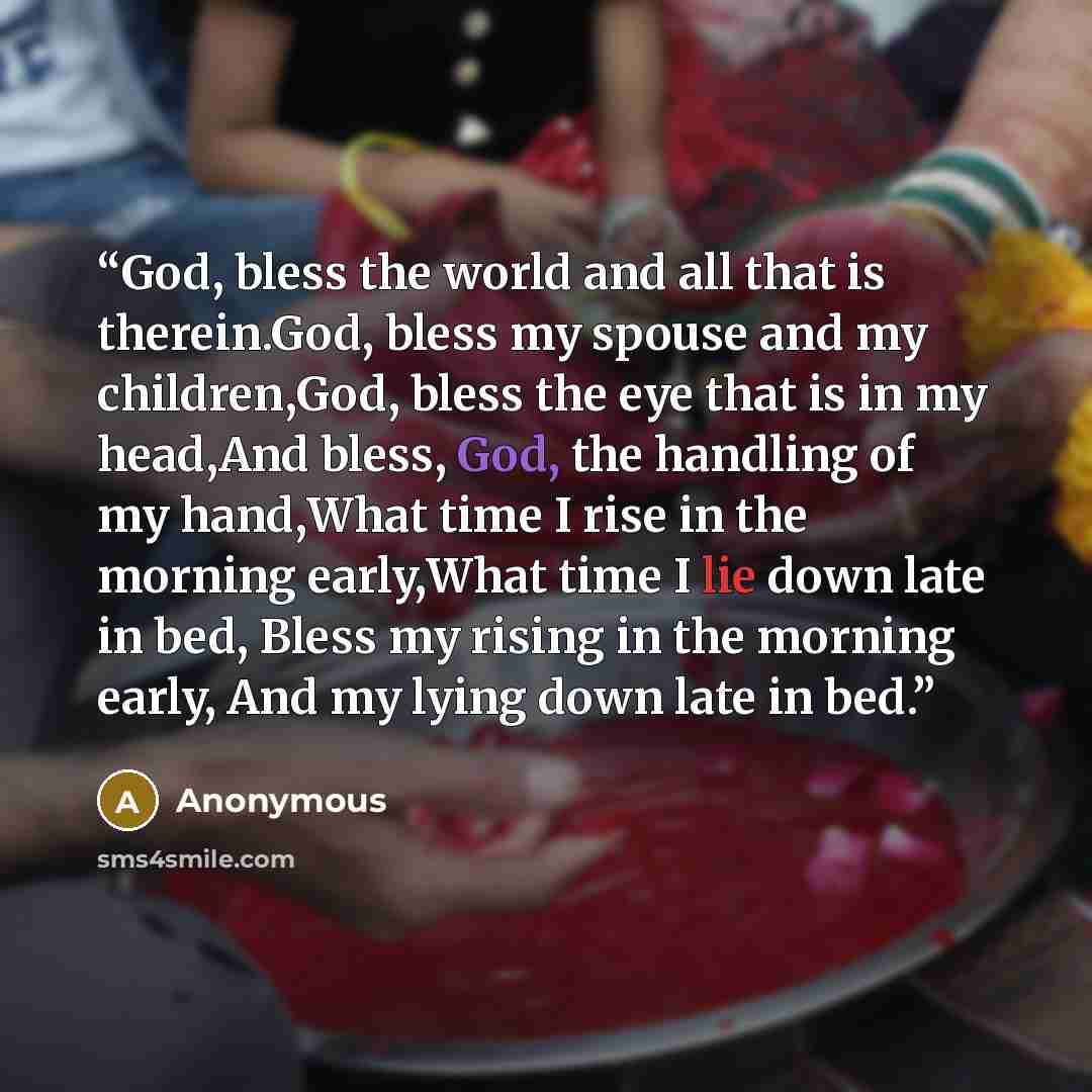 “God, bless the world and all that is therein.God, bless my spouse and my children,God, bless the eye that is in my head,And bless, God, the handling of my hand,What time I rise in the morning early,What time I lie down late in bed, Bless my rising in the morning early, And my lying down late in bed.” quote by Anonymous