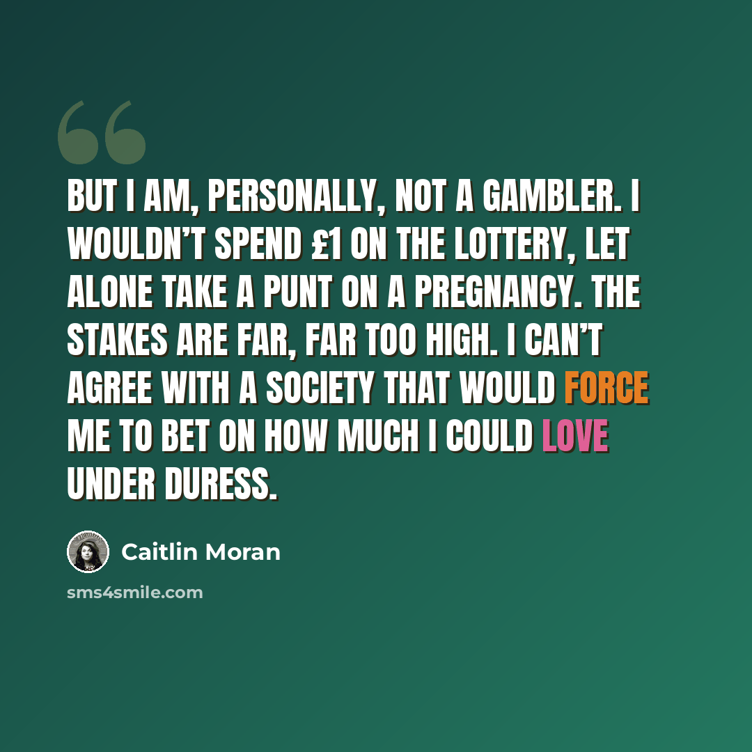 “But I am, personally, not a gambler. I wouldn’t spend £1 on the lottery, let alone take a punt on a pregnancy. The stakes are far, far too high. I can’t agree with a society that would force me to bet on how much I could love under duress.” quote by Caitlin Moran