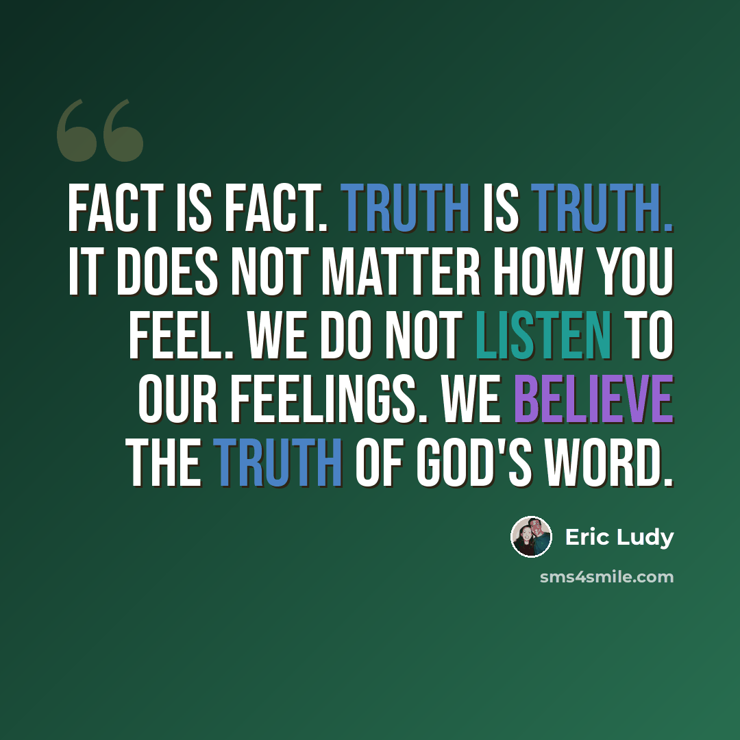 “Fact is fact. Truth is Truth. It does not matter how you feel. We do not listen to our feelings. We believe the truth of God's word.” quote by Eric Ludy