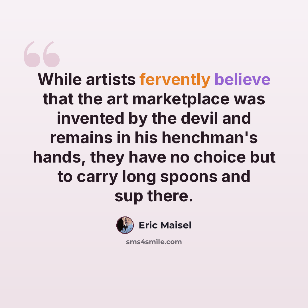 “While artists fervently believe that the art marketplace was invented by the devil and remains in his henchman's hands, they have no choice but to carry long spoons and sup there.” quote by Eric Maisel